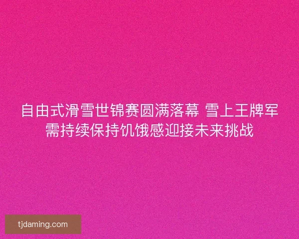 自由式滑雪世锦赛圆满落幕 雪上王牌军需持续保持饥饿感迎接未来挑战