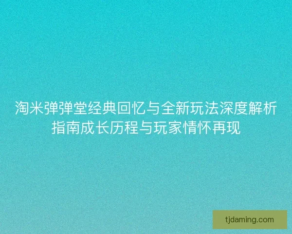 淘米弹弹堂经典回忆与全新玩法深度解析指南成长历程与玩家情怀再现