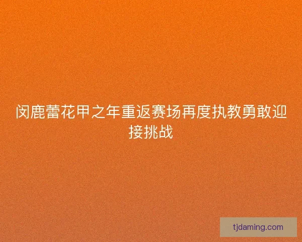 闵鹿蕾花甲之年重返赛场再度执教勇敢迎接挑战